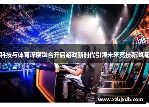 科技与体育深度融合开启游戏新时代引领未来竞技新潮流