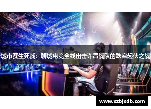 城市赛生死战：聊城电竞全线出击许昌战队的跌宕起伏之战